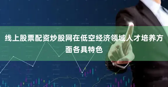 线上股票配资炒股网在低空经济领域人才培养方面各具特色