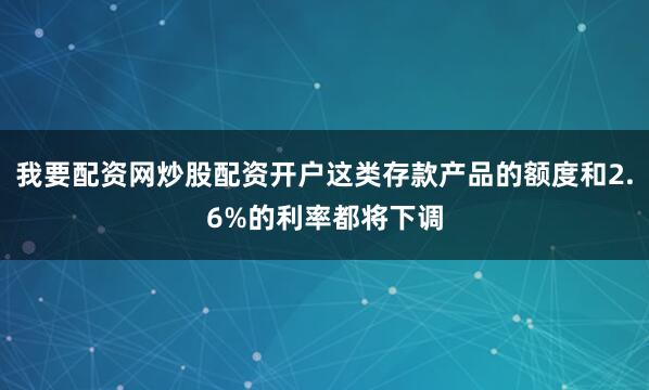 我要配资网炒股配资开户这类存款产品的额度和2.6%的利率都将下调