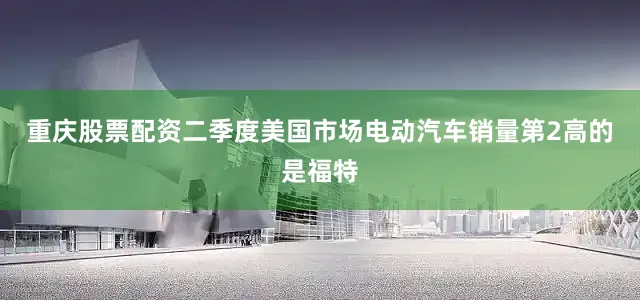 重庆股票配资二季度美国市场电动汽车销量第2高的是福特